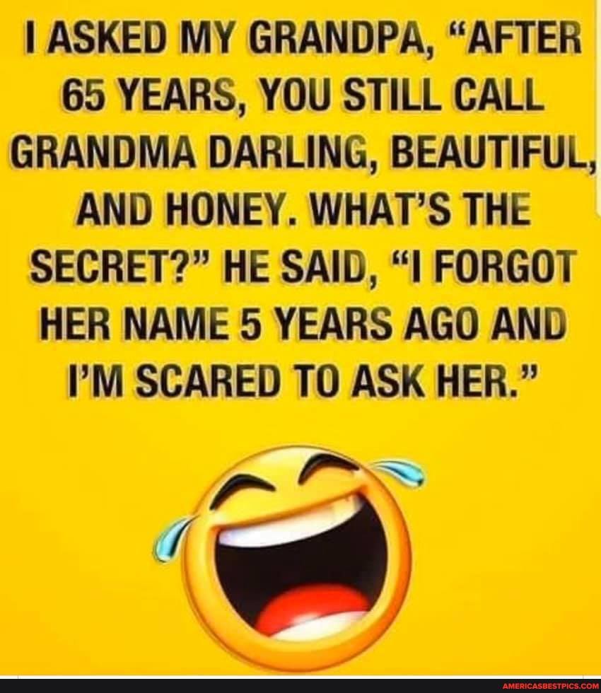 ASKED MY GRANDPA, "AFTER
65 YEARS, YOU STILL CALL GRANDMA DARLING, BEAUTIFUL,
AND HONEY. WHAT'S THE SECRET?" HE SAID, FORGOT HER NAME 5 YEARS AGO AND I'M SCARED TO ASK HER."