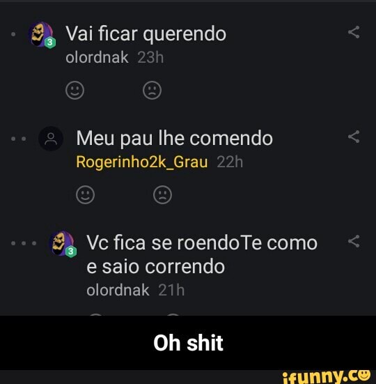 Vai ficar querendo
olordnak
1
Meu pau lhe comendo
Rogerinho2k Grau R Vc fica se roendoTe como
e saio correndo - Oh shit