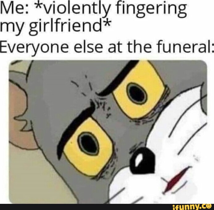 Me: *violently fingering my girlfriend* Everyone else at the funeral ...