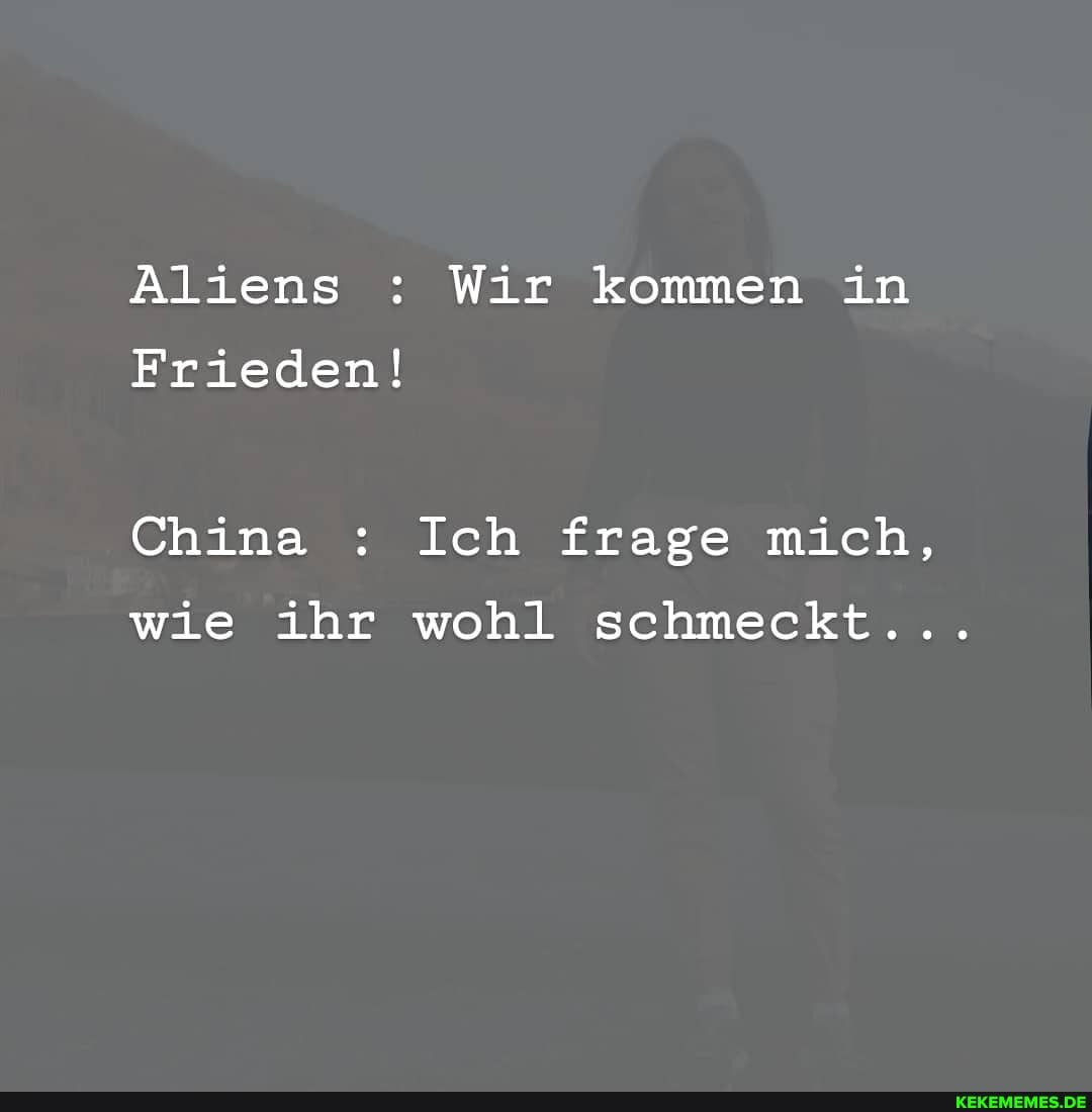 Aliens : Wir kommen in
Frieden!
China : Ich frage mich, wie ihr wohl schmeckt...