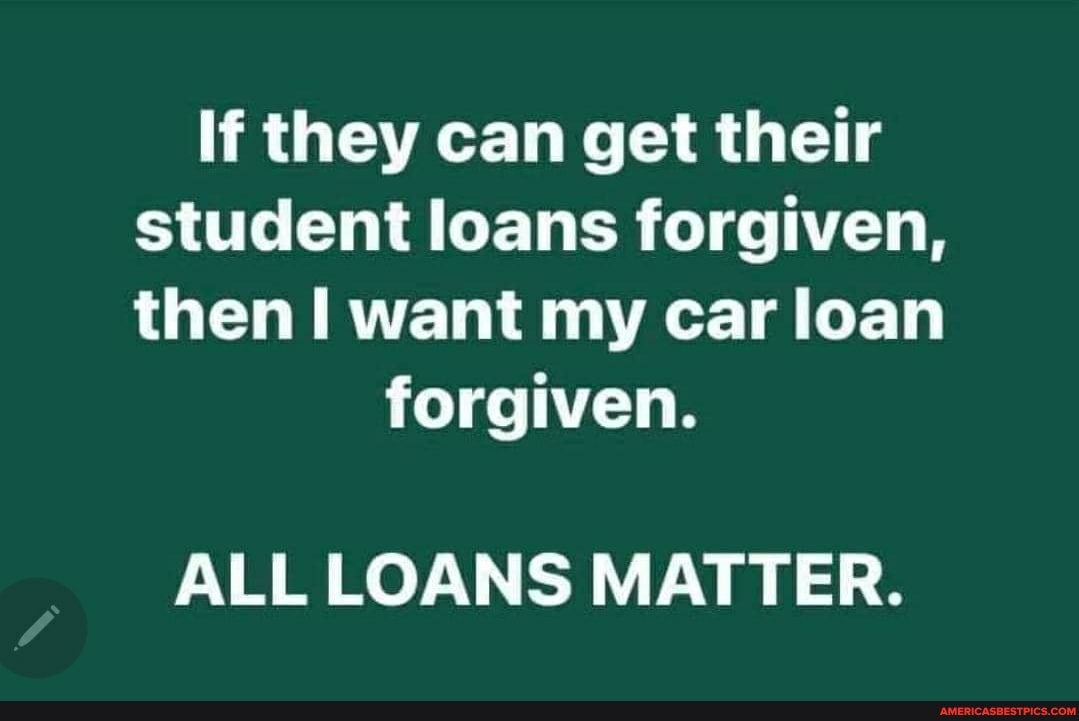 If they can get their student loans forgiven, then want my car loan
forgiven.
ALL LOANS MATTER.