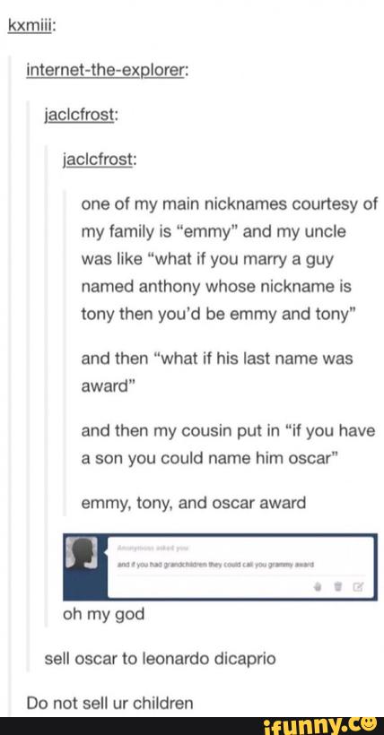 one 0! my main nicknames courtesy of
my lamily is "emmy" and my uncle
was luke “what if you marry a guy
named anthony whose nickname us
tony then you'd be emmy and tony"
and then "what if his last name was
award"
and then my cousin put in “i! you have
a son you could name him oscar“
emmy, tºny, and oscar award
sell oscar to leonardo dicaprio
Do not sell ur children