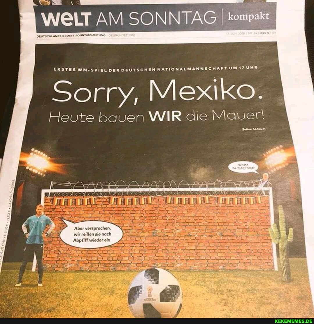 WELT AM SONNTAG kompa
DEUTSCHLANDS GROSSE SONNTAGSZUITUNG.
ERSTES WM-SPIEL DER DEUTSCHEN NATIONALMANNSCHAFT UM 17 UHR
Sorry, Mexiko.
Heute bauen WIR die Mauer!
Aber versprochen, wir reißen sie noch
'Abpfiff wieder ein