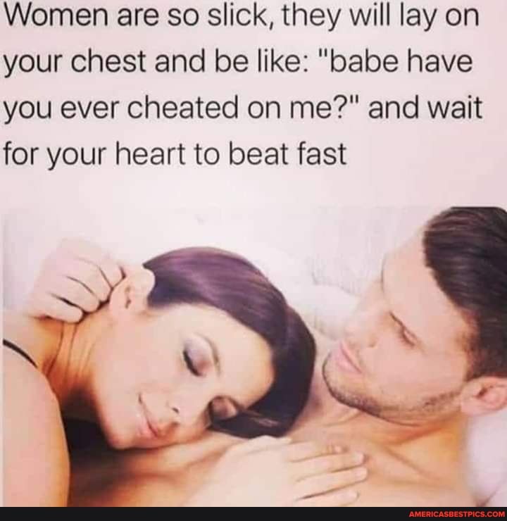 Women are so slick, they will lay on your chest and be like: "babe have you ever cheated on me?" and wait for your heart to beat fast