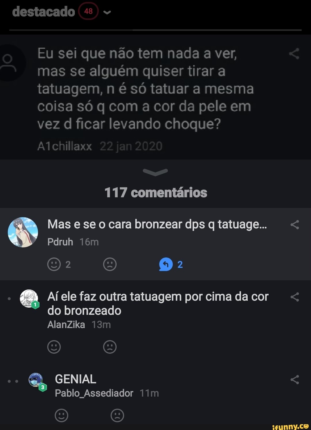 destacado
Eu sei que não tem nada a ver, mas se alguém quiser tirar a tatuagem, n é só tatuar a mesma coisa só q com a cor da pele em vez d ficar levando choque?
chillaxx
117 comentários
Mas e se cara bronzear dps qtatuage... <
Pdruh
Af ele faz outra tatuagem por cima da cor < do bronzeado
AlanZika
O O
GENIAL
Pablo Assediador Tim