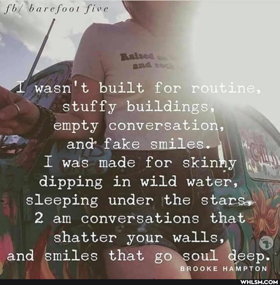 barefoot five
wasn't built for stuffy buildings.
empty conversation, \ end was fake made smiles. I I was made for skin dipping in wild water, I sleeping under the stare.
2 am conversations that .
shatter your walls, and smiles that go >soul
BROOKE HAMPTON
