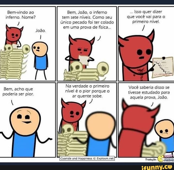 Bem-vindo ao inferno. Nome?
Bem, acho que poderia ser pior.
Bem, João, o inferno tem sete níveis. Como seu único pecado foi ter colado em uma prova de física...
Na verdade o primeiro nível é o pior porque o ar quente sobe.
Explosm.net
Isso quer dizer que você vai para o primeiro nível
Você saberia disso se tivesse estudado para aquela prova, João.
