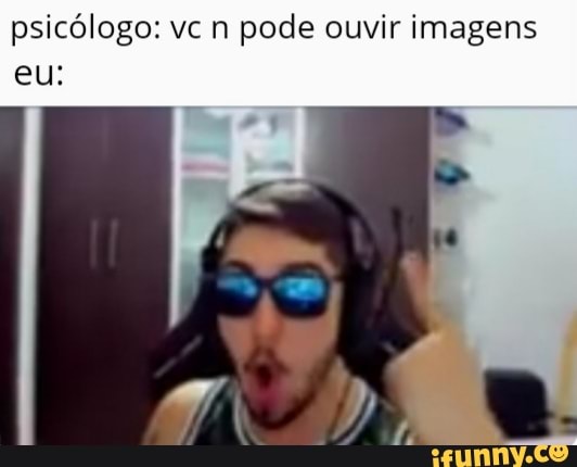 psicólogo: vc n pode ouvir imagens eu: