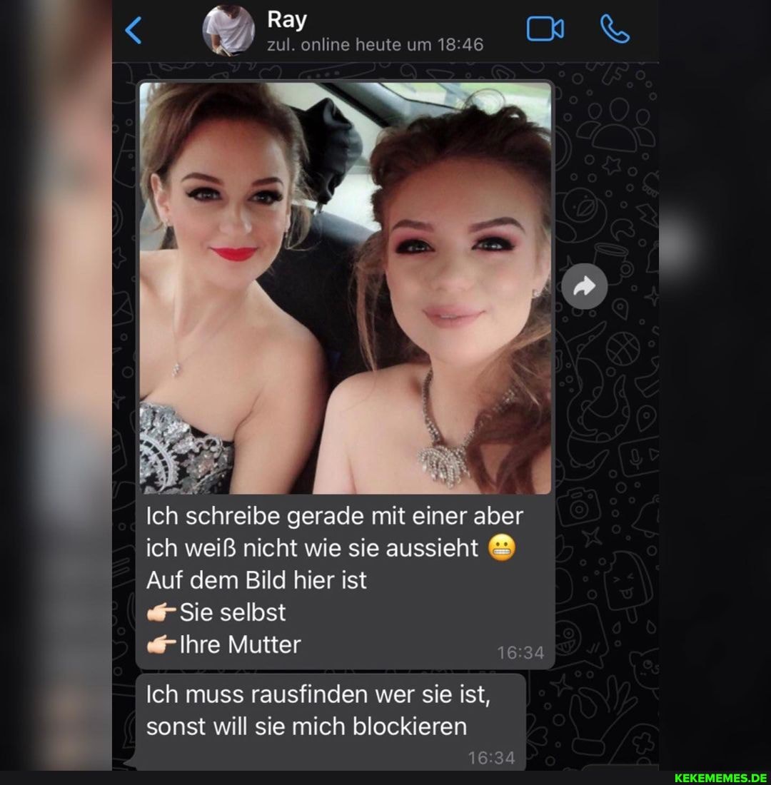 Ray
zul. online heute um 18 46
Ich schreibe gerade mit einer aber ich weiß nicht wie sie aussieht
Auf dem Bild hier ist
Sie selbst
"Ihre Mutter
Ich muss rausfinden wer sie ist, sonst will sie mich blockieren
