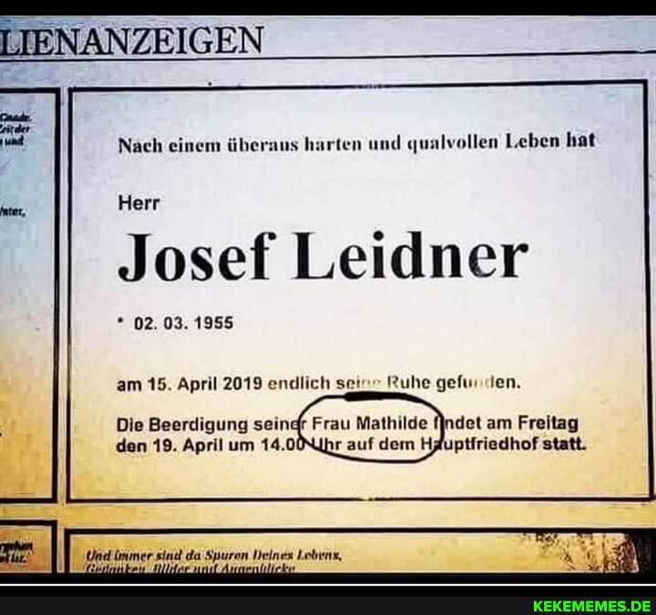 Nach einem überaus harten und qualvollen Leben hat
Herr
Josef Leidner
* 02. 03. 1955
am 15. April 2019 endlich sei" Ruhe gefur en.
Die Beerdigung seindr Frau Mathilde am Freitag den 19. April um 14.0Nihr auf dem Hauptfriedhof statt.