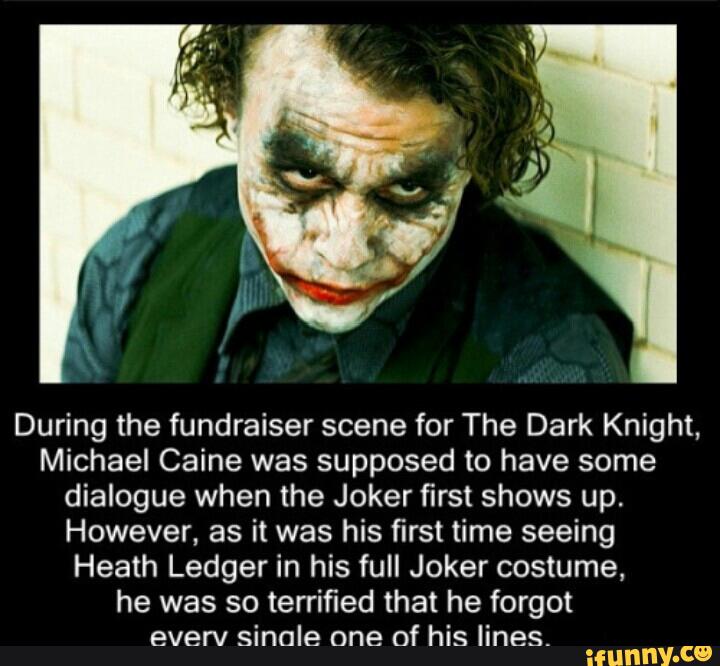 During the fundraiser scene for The Dark Knight,
Michael Caine was supposed to have some
dialogue when the Joker first shows up.
However, as it was his first time seeing
Heath Ledger in his full Joker costume,
he was so terrified that he forgot
everv sinale one of his lines.