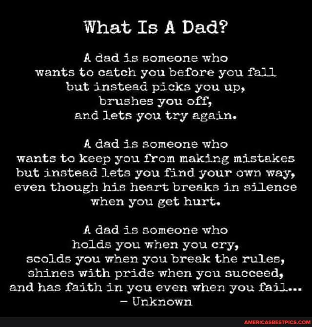 What Is A Dad?
A dad is someone who wants to catch you before you fall but instead picks you up, brushes you off, and lets you try again.
A dad is someone who wants to keep you from making mistakes but instead lets you find your own way, even though his heart breaks in silence when you get hurt.
dad is someone who holds you when you cry, scolds you when you break the rules, shines with pride when you succeed, and has faith in you even when you fail...
Unknown