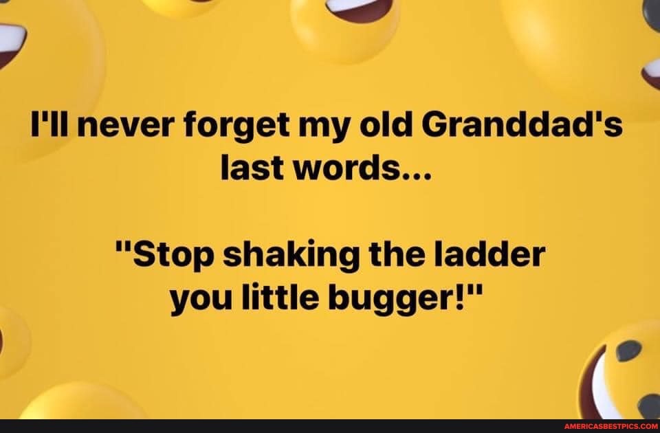 -wy
I'll never forget my old Granddad's last words...
"Stop shaking the ladder you little bugger!"