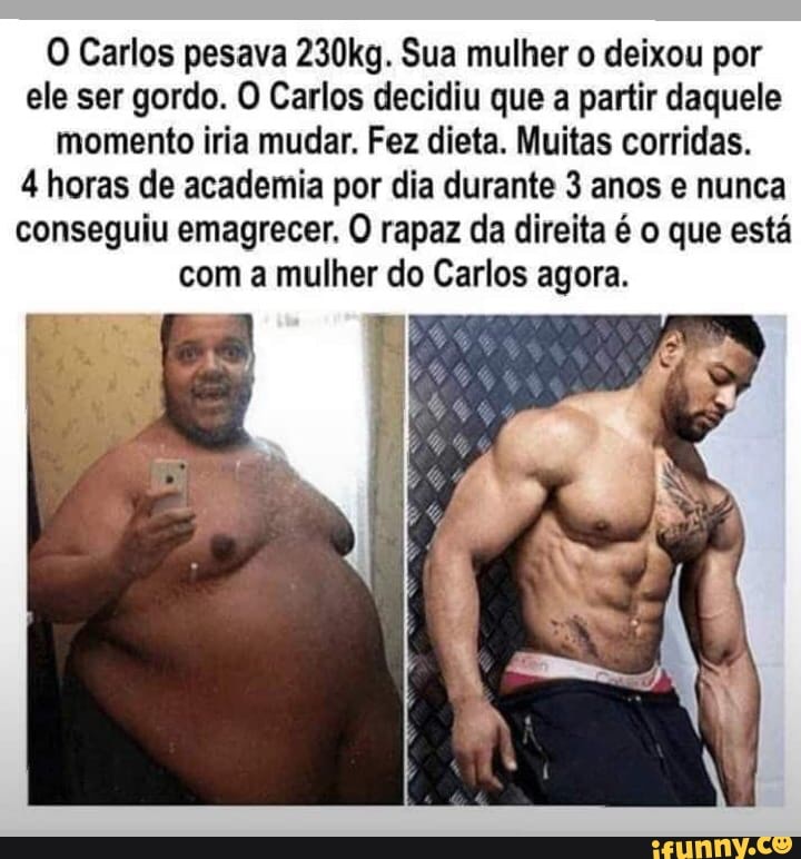 O Carlos pesava 230kg. Sua mulher o deixou por
ele ser gordo. O Carlos decidiu que a partir daquele
momento iria mudar. Fez dieta. Muitas corridas.
4 horas de academia por dia durante 3 anos e nunca
conseguiu emagrecer. O rapaz da direita é o que está
com a mulher do Carlos agora.