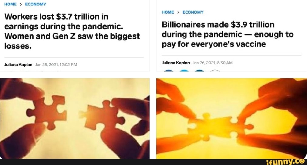 HOME > ECONOMY
Workers lost $3.7 trillion in
HOME > ECONOMY
earnings during the pandemic. Billionaires made $3.9 trillion
Women and Gen Z saw the biggest during the pandemic - enough to losses. pay for everyone's vaccine
Juliana Kaplan Jan 26
Juliana Kaplan Jan 25, 2021,