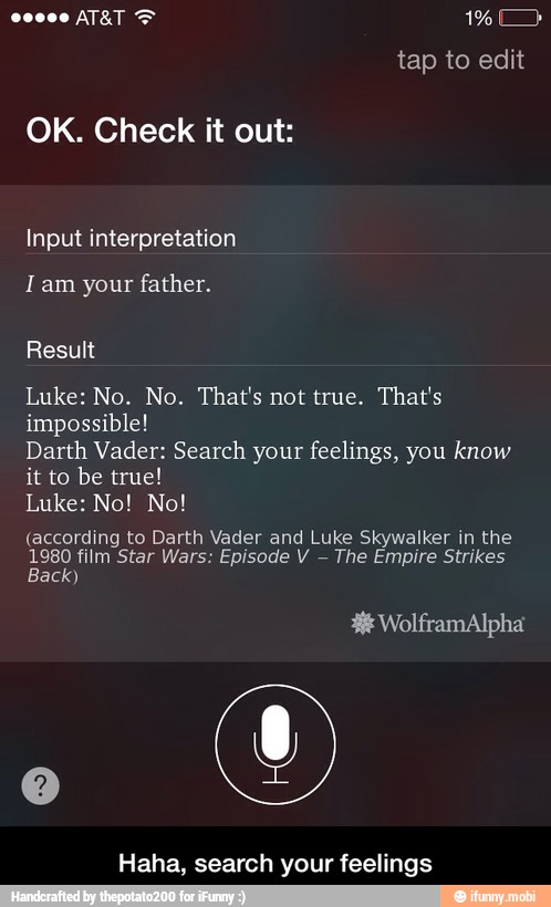 OK. Check it out:
I am your father.
Luke: No. No. That's not true. That's
impossible!
Darth Vader: Search your feelings, you know
it to be true!
(according to Darth Vader and Luke Skywalker in the
1980 film Star Wars: Episode V
The Empire Strikes
Back)
Haha, search your feelings - Haha, search your feelings