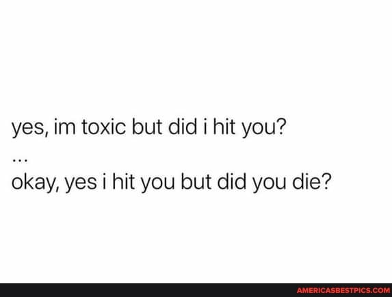 yes, im toxic but did hit you?
okay, yes hit you but did you die?