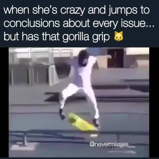 When she's crazy and jumps to conclusions about every issue... but has