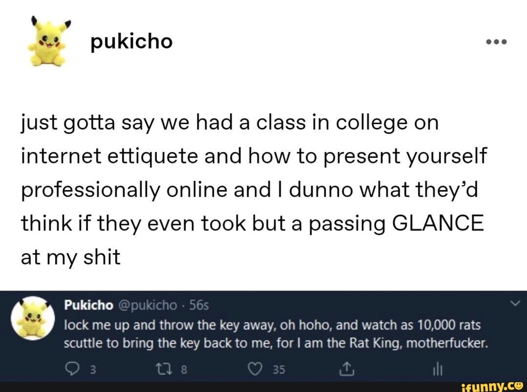 just gotta say we had a class in college on
internet ettiquete and how to present yourself
professionally online and I dunno what they'd
think if they even took but a passing GLANCE
at my shit
lock me up and throw the key away, oh hoho, and watch as 10,000 rats
scuttle to bring the key back to me, for I am the Rat King, motherfucker.