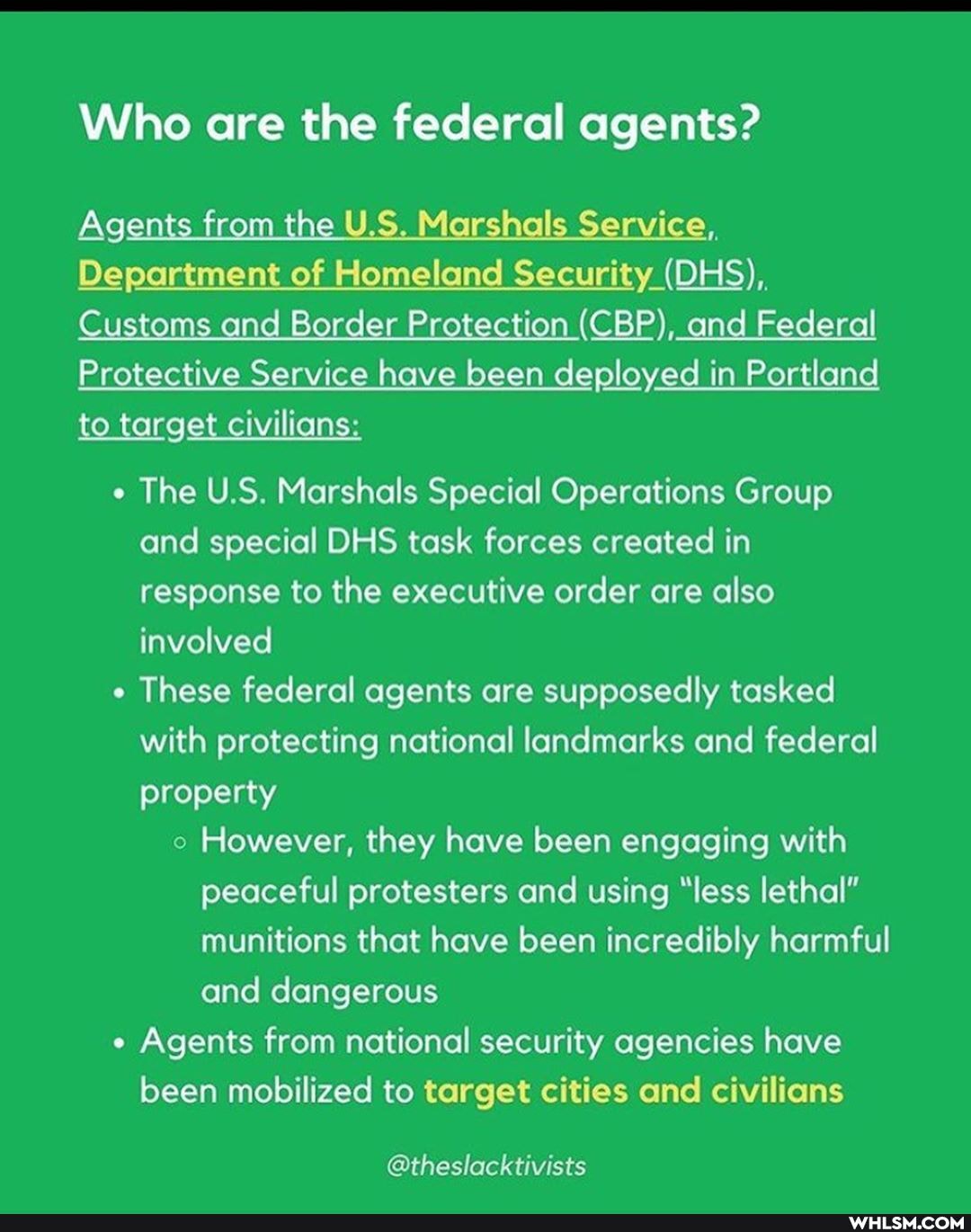 Who are the federal agents?
Agents from the U.S. Marshals rvice, Service,,
Department of Homeland Security (DHS),
Customs and Border Protection (CBP), and Federal
Protective Service have been deployed in Portland to target civilians:
The U.S. Marshals Special Operations Group and special DHS task forces created in response to the executive order are also involved
These federal agents are supposedly tasked with protecting national landmarks and federal property
However, they have been engaging with peaceful protesters and using "less lethal" munitions that have been incredibly harmful and dangerous
Agents from national security agencies have been mobilized to target cities and civilians
@theslacktivists