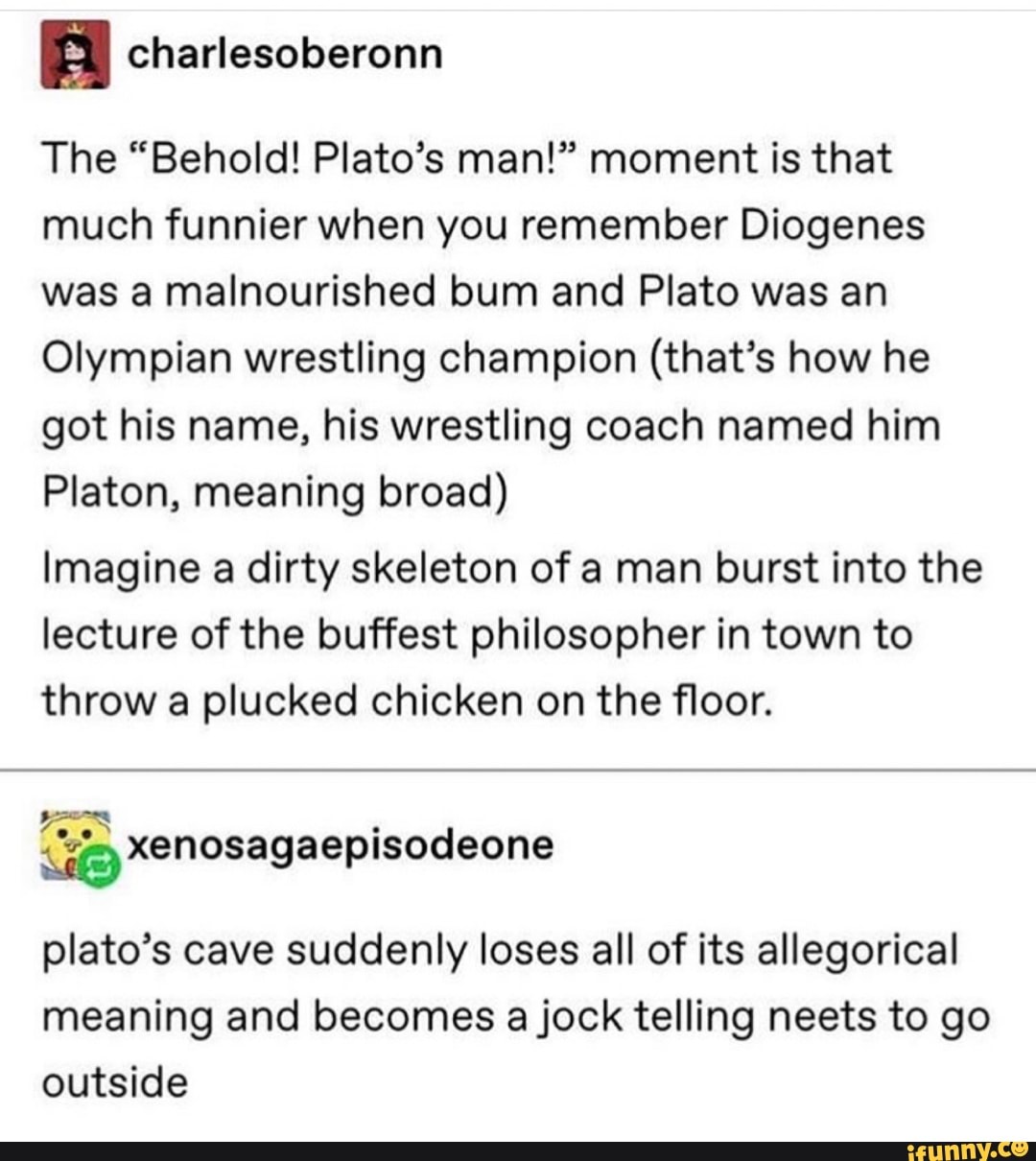 The “Behold! Plato’s man!” moment is that
much funnier when you remember Diogenes
was a malnourished bum and Plato was an
Olympian wrestling champion (that’s how he
got his name, his wrestling coach named him
Platon, meaning broad)
Imagine a dirty skeleton of a man burst into the
lecture of the buffest philosopher in town to
throw a plucked chicken on the floor.
%xenosagaeplsodeone
plato’s cave suddenly loses all of its allegorical
meaning and becomes ajock telling neets to go
outside