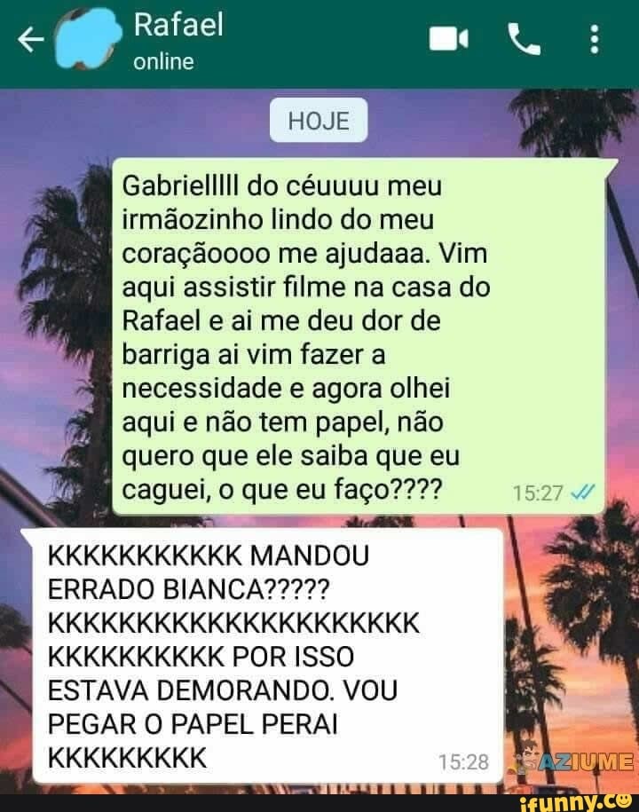 Rafael
online
HOJE
Gabriel do céuuuu meu
irmãozinho lindo do meu
coraçãoooo me ajudaaa. Vim
aqui assistir filme na casa do
Rafael e ai me deu dor de
barriga ai vim fazer a
necessidade e agora olhei
I aqui e não tem papel, não
I quero que ele saiba que eu
caguei, o que eu faço????
KKKKKKKKKKK MANDOU
ERRADO
KKKKKKKKKKKKKKKKKKKKK KKKKKKKKKK POR ISSO ESTAVA DEMORANDO. VOU PEGAR O PAPEL PERAI
A.
KKKKKKKKK