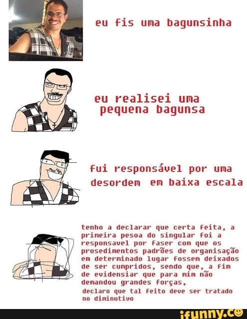 eu fis uma bagunsinha
eu realisei uma
pequena bagunsa
fui responsável por uma
desordem em baixa escala
tenho a declarar que certa Feita, a
prineira pesoa do singular foi a
responsavel por faser com que os
prosedimentos padrões de organisação
em determinado lugar fossem deixados
de ser cunpridos, sendo que, a Fim
de evidensiar que para nim não
demandou grandes Forças,
declaro que tal Feito deve ser tratado
no diminutivo