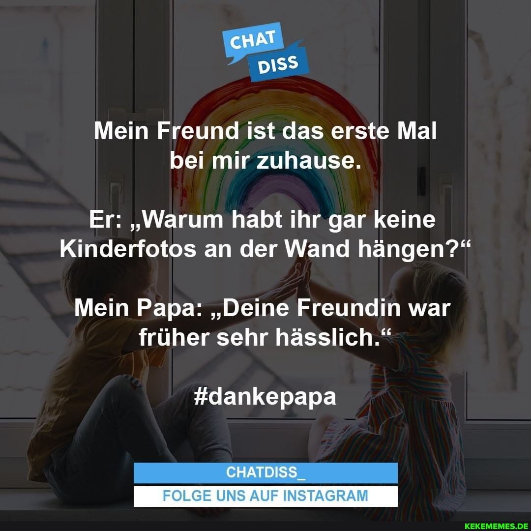 cHAT
Mein Freund ist das erste Mal bei mir zuhause.
Er: "Warum habt ihr gar keine
Kinderfotos an der Wand hängen?"
Mein Papa: "Deine Freundin war früher sehr hässlich."
#dankepapa
CHATDISS_
FOLGE UNS AUF INSTAGRAM
