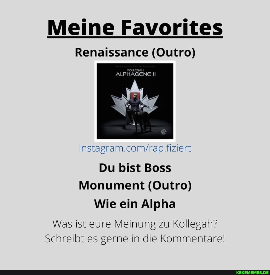 Meine Favorites
Renaissance (Outro)
ALPHAGENE II
Du bist Boss
Monument (Outro)
Wie ein Alpha
Was ist eure Meinung zu Kollegah?
Schreibt es gerne in die Kommentare!