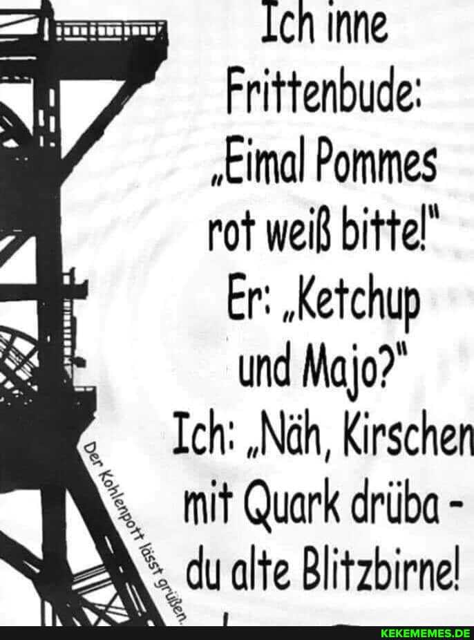 eh Inne
Frittenbude:
"Eimal Pommes rot weiß bittel'
Er: "Ketchup und Majo?"
Ich: "Näh, Kirschen mit Quark drüba -
du alte Blitzbirnel
