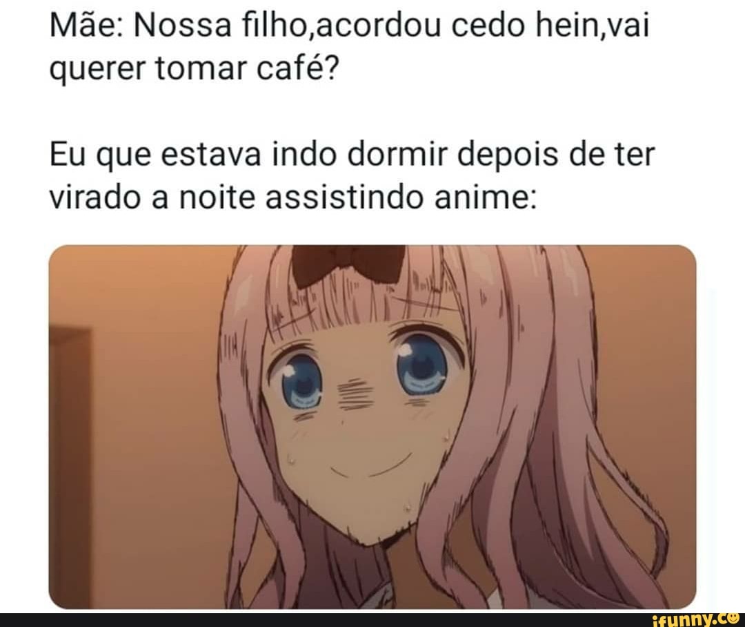 filho hein,vai
Eu que estava indo dormir depois de ter
virado a noite assistindo anime: