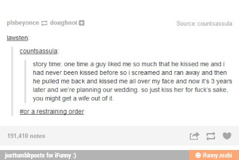 countsassula:
story time: one time a guy liked me so much that he kissed me and i
had never been kissed before so i screamed and ran away and then
he pulled me back and kissed me all over my face and now i's 3 years
later and we're planning our wedding. so just kiss her for fucks sake
you might get a wife out of it
