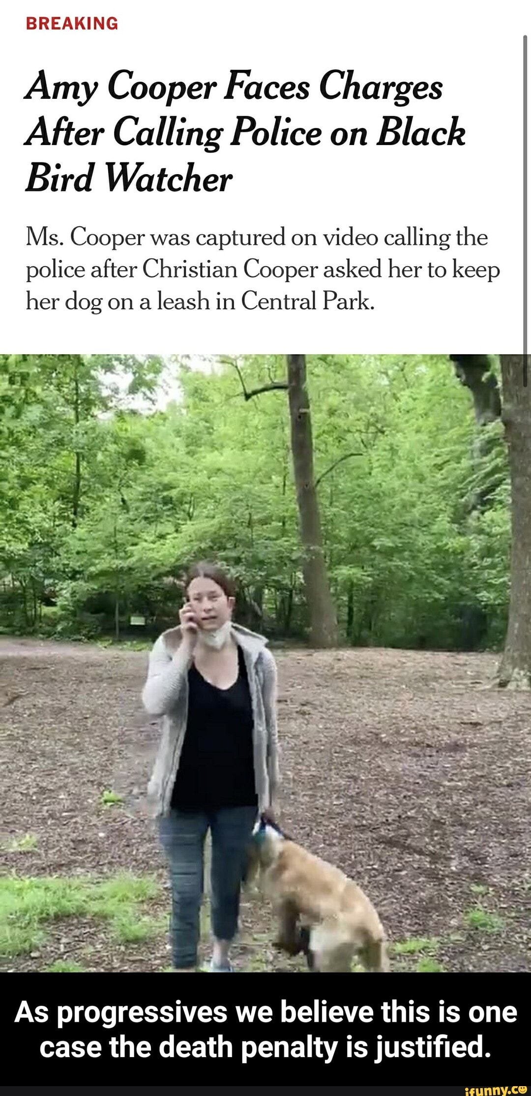 BREAKING
Amy Cooper Faces Charges
After Calling Police on
Black
Bird Watcher
Ms. Cooper was
captured on
video calling the
police after Christian Cooper asked her to keep
her dog on
a leash in Central Park.
As progressives we believe this is one
case the death penalty is justified. - As progressives we believe this is one case the death penalty is justified.