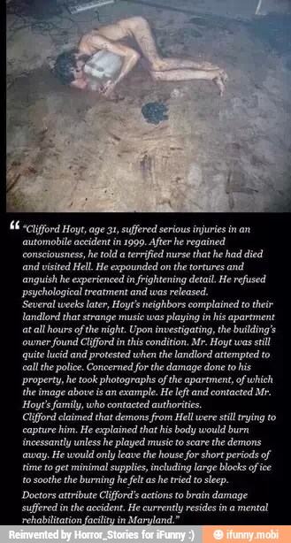 "Cliord Hoyt, age 31, suffered serious injuries in an
automobile accident in 1999. After he regained
consciousness, he told a
terrified nurse
that he had died
and visited Hell. He expounded on
the tortures and
anguish he experienced in
frightening detail. He refused
psyehological treatment and was
released.
'Several weeks later, Hoyt's neighbors complained to their
landlord that strange music was
playing in his apartment
at
all hours of
the night. Upon investigating, the building's
owner
found Clifford inthis condition. Mr. Hoyt was
still
quite lucid and protested when the landlord attempted to
call the police. Concerned for the damage done to his
property, he took photographs ofthe apartment, of which
the image above isan example. He leftand contacted Mr.
Hoyt'sfamily, who contacted authorities.
Clifford claimed that demons from Hell were
stil trying to
capture him. He explained that his body would burn
incessantly unless he played music to scare
the demons
away. He would only leave the house for short periods of
time to get minimal supplies, including large blocks of ice
to
soothe the burning he felt as
he tried to
sleep.
Doctors attribute Clifford actions to brain damage
suffered inthe accident. He currently resides in a
mental
'rehabilitation facility in
Maryland."