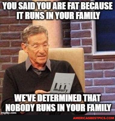 YOU SAID YOU ARE FAT BECAUSE IT RUNS IN YOUR FAMILY
WE'VE DETERMINED THAT NOBODY RUNS IN YOUR FAMILY