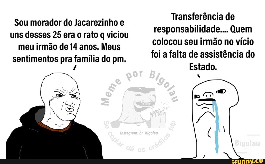 Transferência de responsabilidade... Quem colocou seu irmão no vício foi a falta de assistência do
Estado.
Sou morador do Jacarezinho e uns desses 25 era o rato q viciou meu irmão de 14 anos. Meus sentimentos pra família do pm.