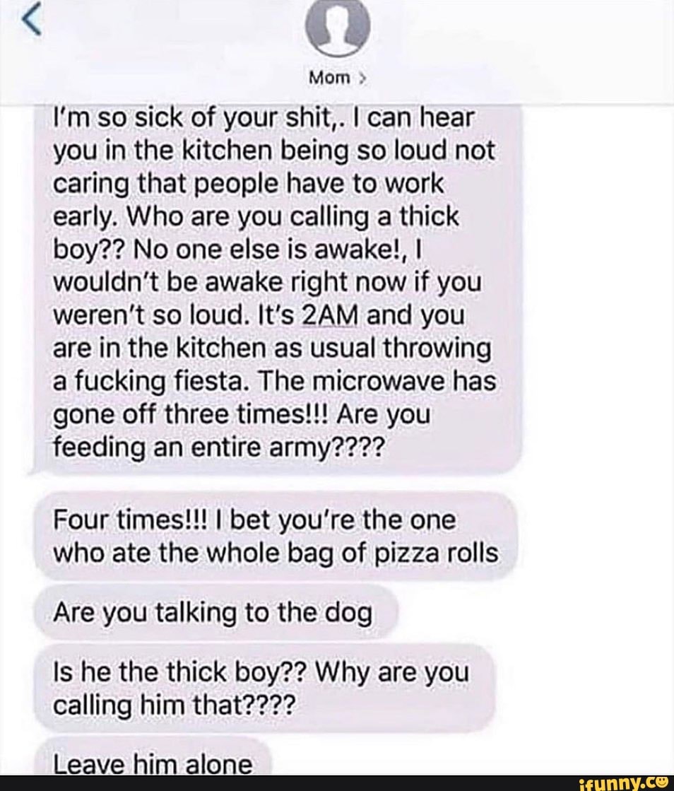I'm so sick of your shit,. I can hear
you in the kitchen being so loud not
caring that people have to work
early. Who are you calling a thick
wouldn't be awake right now if you
weren't so loud. It's 2AM and you
are in the kitchen as usual throwing
a fucking fiesta. The microwave has
gone off three times!!! Are you
feeding an entire army????
Four times!!! I bet you're the one
who ate the whole bag of pizza rolls
Are you talking to the dog
Is he the thick boy?? Why are you
calling him that????
Leave him alone