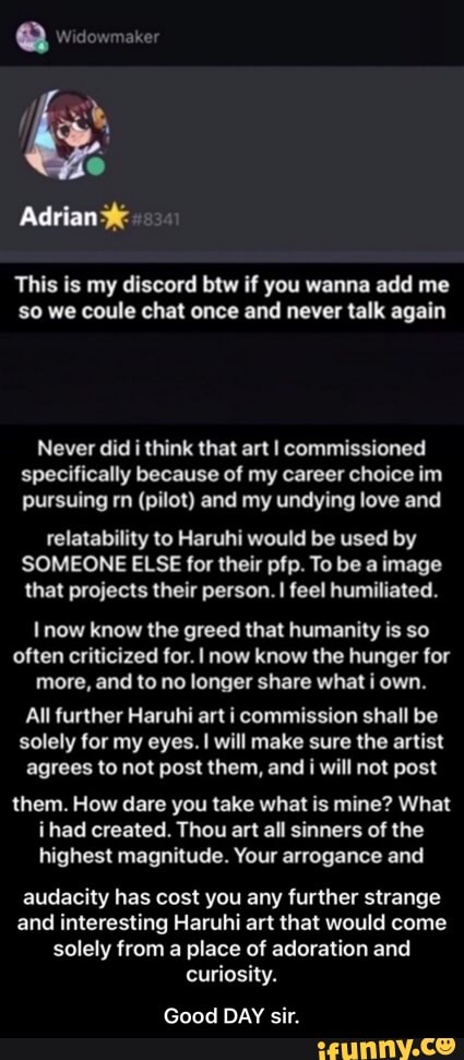 This is my discord btw if you wanna add me
so we coule chat once and never talk again
Never did i think that art I commissioned
specifically because of my career choice im
pursuing rn (pilot) and my undying love and
relatability to Haruhi would be used by
SOMEONE ELSE for their pfp. To be a image
that projects their person. I feel humiliated.
I now know the greed that humanity is so
often criticized for. I now know the hunger for
more, and to no longer share what i own.
All further Haruhi art i commission shall be
solely for my eyes. I will make sure the artist
agrees to not post them, and i will not post
them. How dare you take what is mine? What
ihad created. Thou art all sinners of the
highest magnitude. Your arrogance and
audacity has cost you any further strange
and interesting Haruhi art that would come - Good DAY sir.