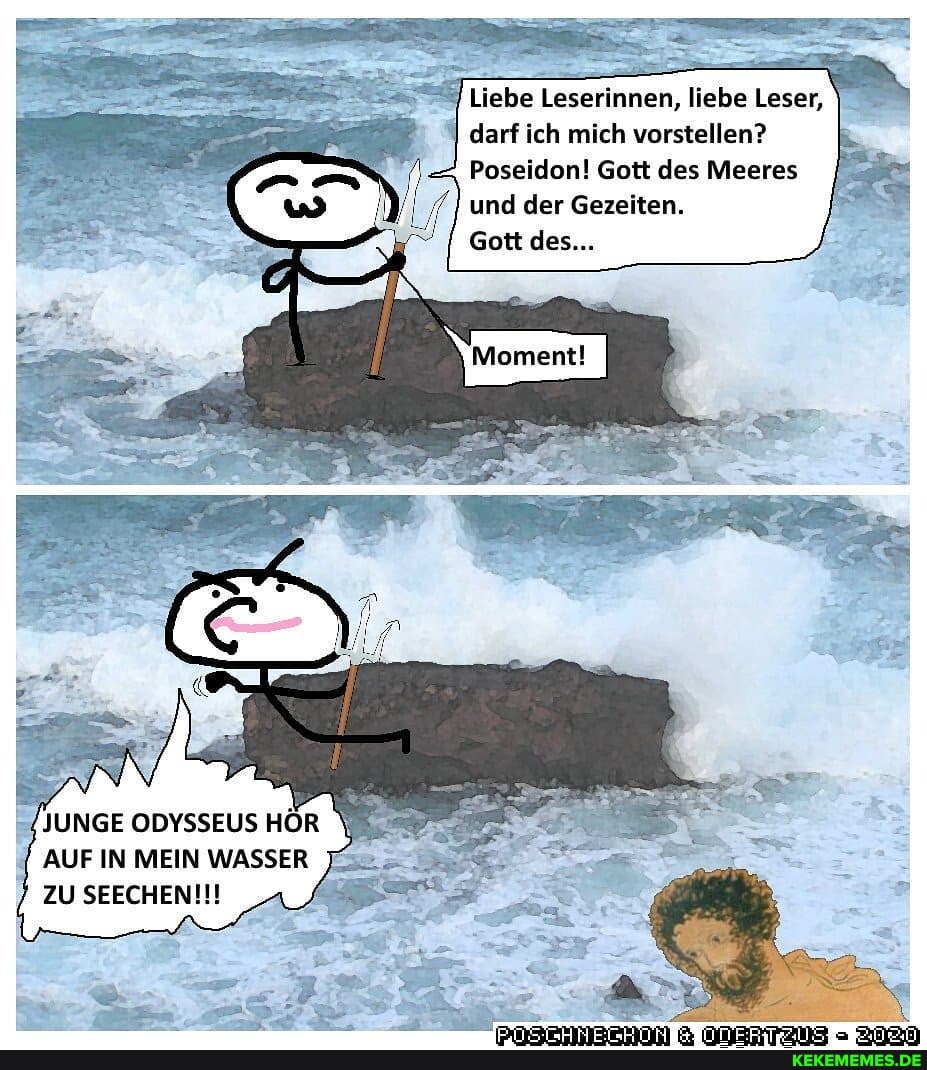 Liebe Leserinnen, liebe Leser, darf ich mich vorstellen?
Poseidon! Gott des Meeres und der Gezeiten.
Gott des...
JUNGE ODYSSEUS HÖR
AUF IN MEIN WASSER ZU SEECHENI!!
