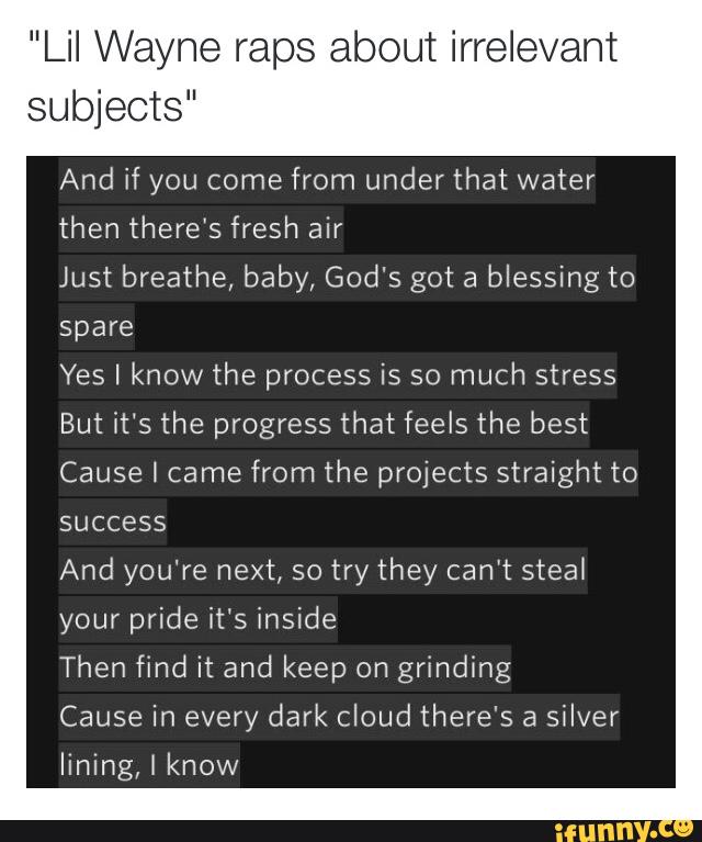 "Lil Wayne raps about irrelevant
subjects“
And if you come
from under that water
then there's fresh air
Just breathe, baby, God's got a
blessing to
spare
Yes I know the process is so much stress
But it‘s the progress that feels the best
Cause I came from the projects straight to
success
And you're next, so try they can't steat
your pride it's inside
Then find it and keep on
grinding
Cause in every dark cloud there's a
silver
lining, I know