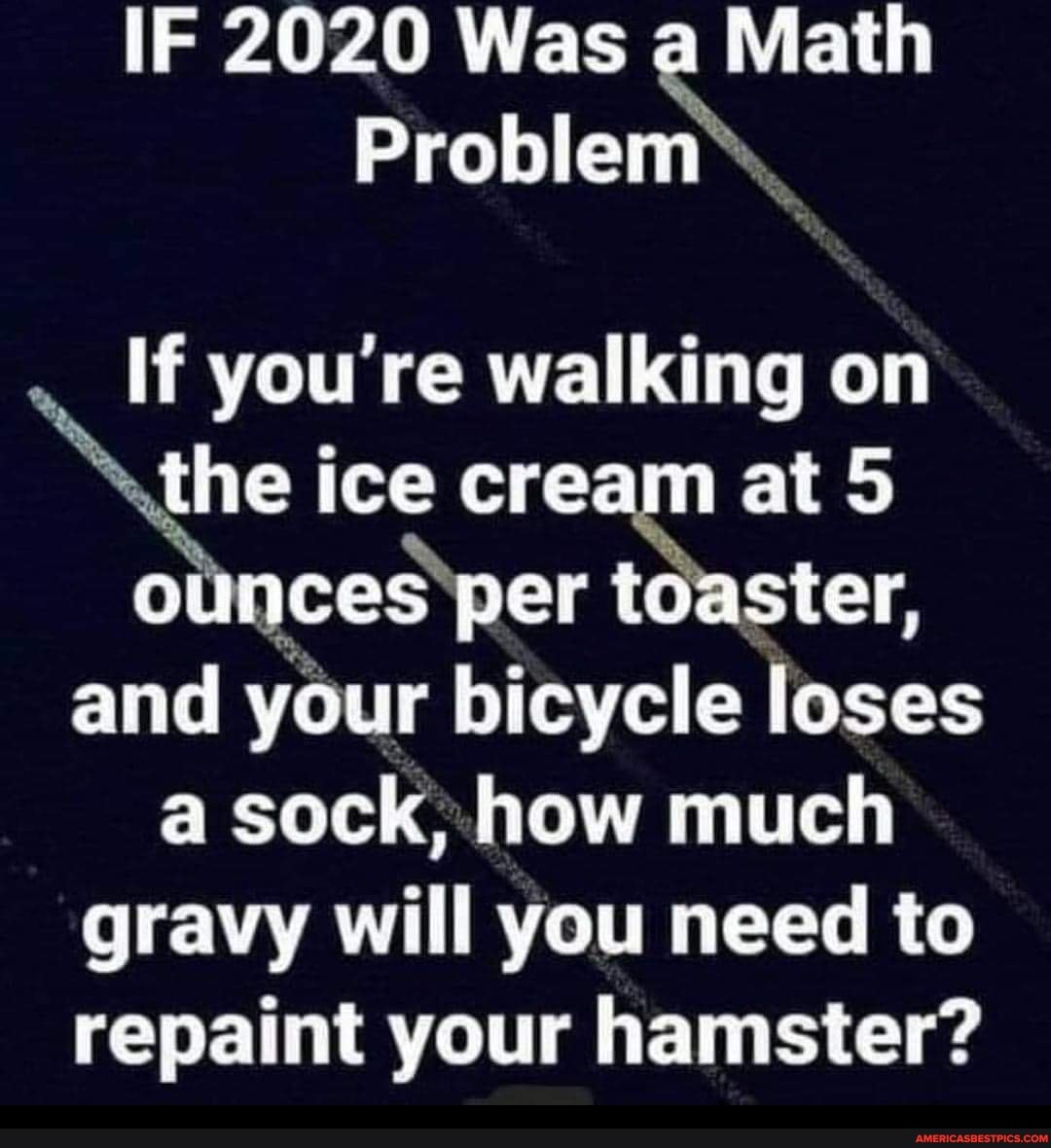 IF 2020 Was a Math
Problem
If you're walking on the ice cream at 5 ounces per toaster, and your bicycle loses a sock, how much
gravy will you need to repaint your hamster?