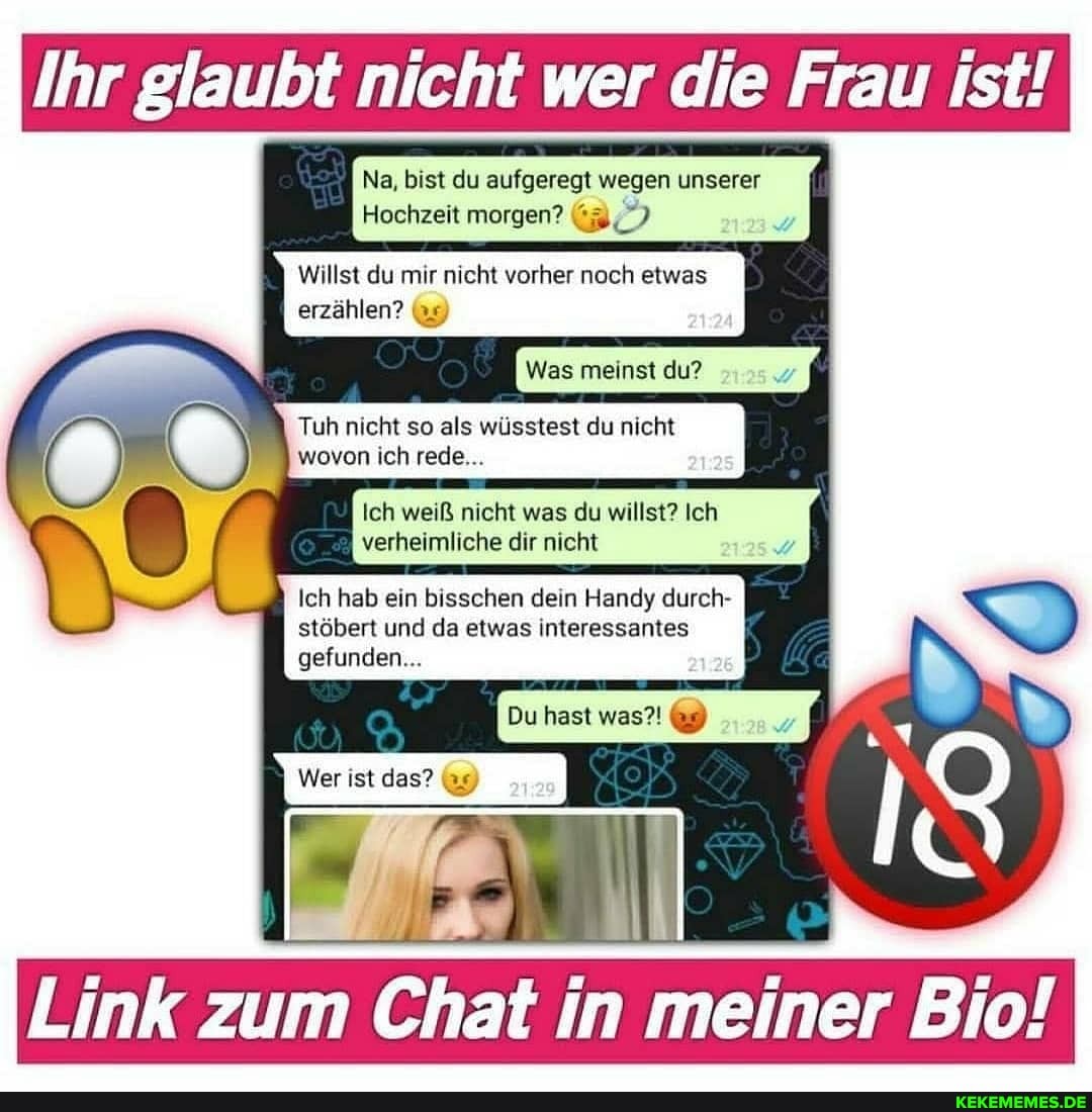 Ihr glaubt nicht wer die Frau ist!
Na, bist du aufgeregt wegen unserer
Hochzeit morgen?
Willst du mir nicht vorher noch etwas
erzählen?
Was meinst du?
Tuh nicht so als wüsstest du nicht wovon ich rede...
Ich weiß nicht was du willst? Ich verheimliche dir nicht
Ich hab ein bisschen dein Handy durch- stöbert und da etwas interessantes
gefunden...
Du hast was?! 9)
Wer ist das?
Link zum Chat in meiner Bio!