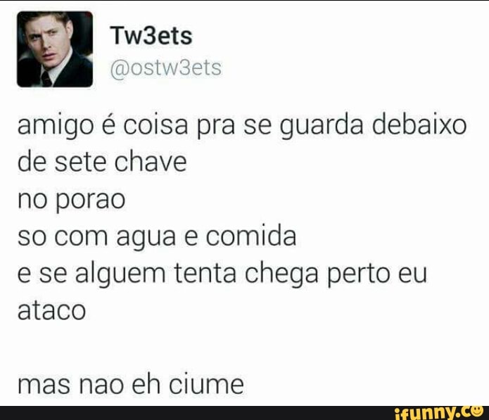 amigo é coisa pra se guarda debaixo
de sete chave
no porao
so com agua e comida
e se alguem tenta chega perto eu
ataco
mas nao eh ciume