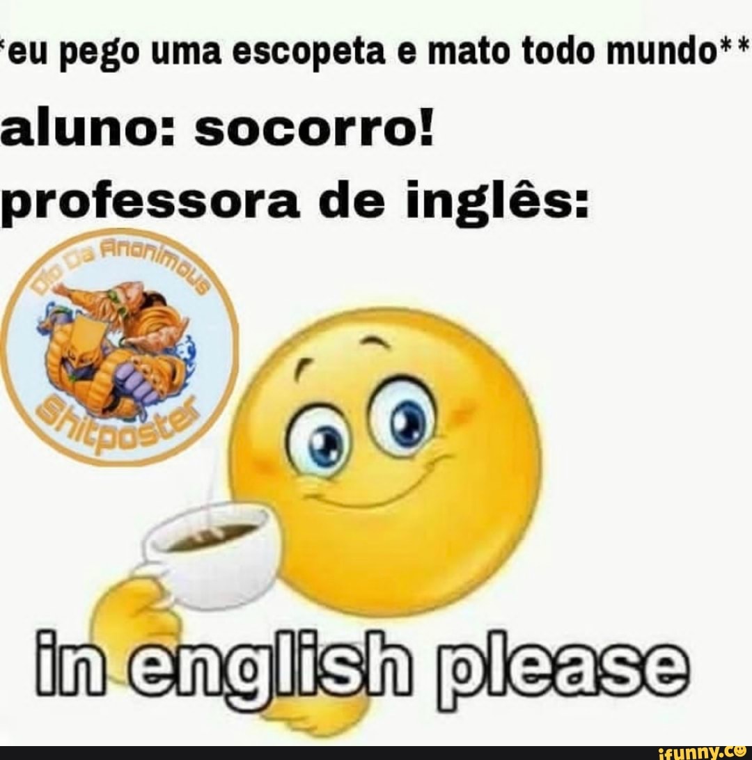 'eu pego uma escopeta e mato todo mundo** aluno: socorro! professora de inglês:
im engiish ple