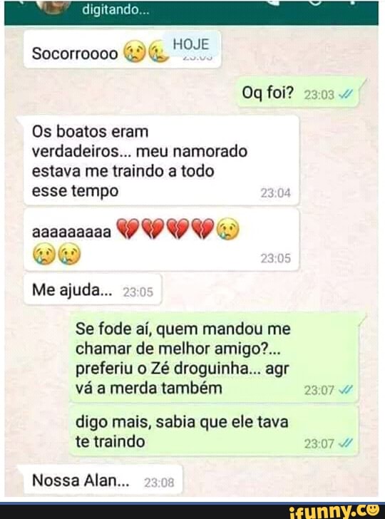café
HOJE
Socorroooo 43 4,
Os boatos eram
verdadeiros... meu namorado
estava me traindo a todo
esse tempo
Se fode ai, quem mandou me
chamar de melhor amigo'...
preferiu o Zé droguinha... agr
vá merda também
digo mais, sabia que ele tava
te traindo 23:07 4
Nossa Alan...