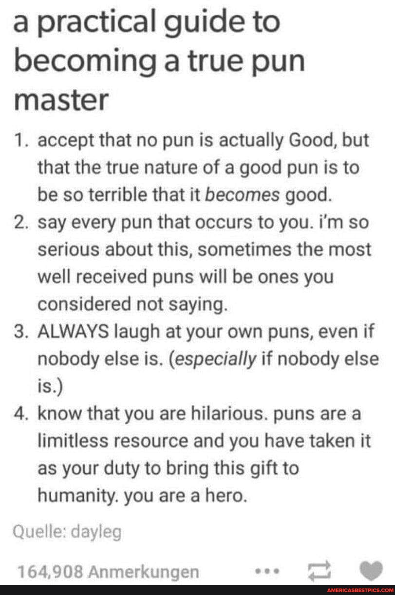 a practical guide to becoming a true pun master
1. accept that no pun is actually Good, but that the true nature of a good pun is to be so terrible that it becomes good.
2. say every pun that occurs to you. i'm so serious about this, sometimes the most well received puns will be ones you considered not saying.
3. ALWAYS laugh at your own puns, even if nobody else is. (especially if nobody else is.)
4. know that you are hilarious. puns are a limitless resource and you have taken it as your duty to bring this gift to humanity. you are a hero.
Quelle' dayleg
AA Anmerkiingen