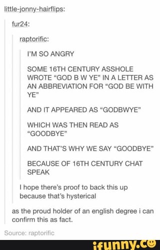 little-jonny-hairflips:
SOME 16TH CENTURY ASSHOLE
WROTE "GOD B W YE" IN A LETTER AS
AN ABBREVIATION FOR "GOD BE WITH
AND IT APPEARED AS "GODBWYE"
WHICH WAS THEN READ AS
"GOODBYE"
AND THAT'S WHY WE SAY "GOODBYE"
BECAUSE OF 16TH CENTURY CHAT
SPEAK
I hope there's proof to back this up
because that's hysterical
as the proud holder of an english degree ¡ can
confirm this as fact.
raptorific