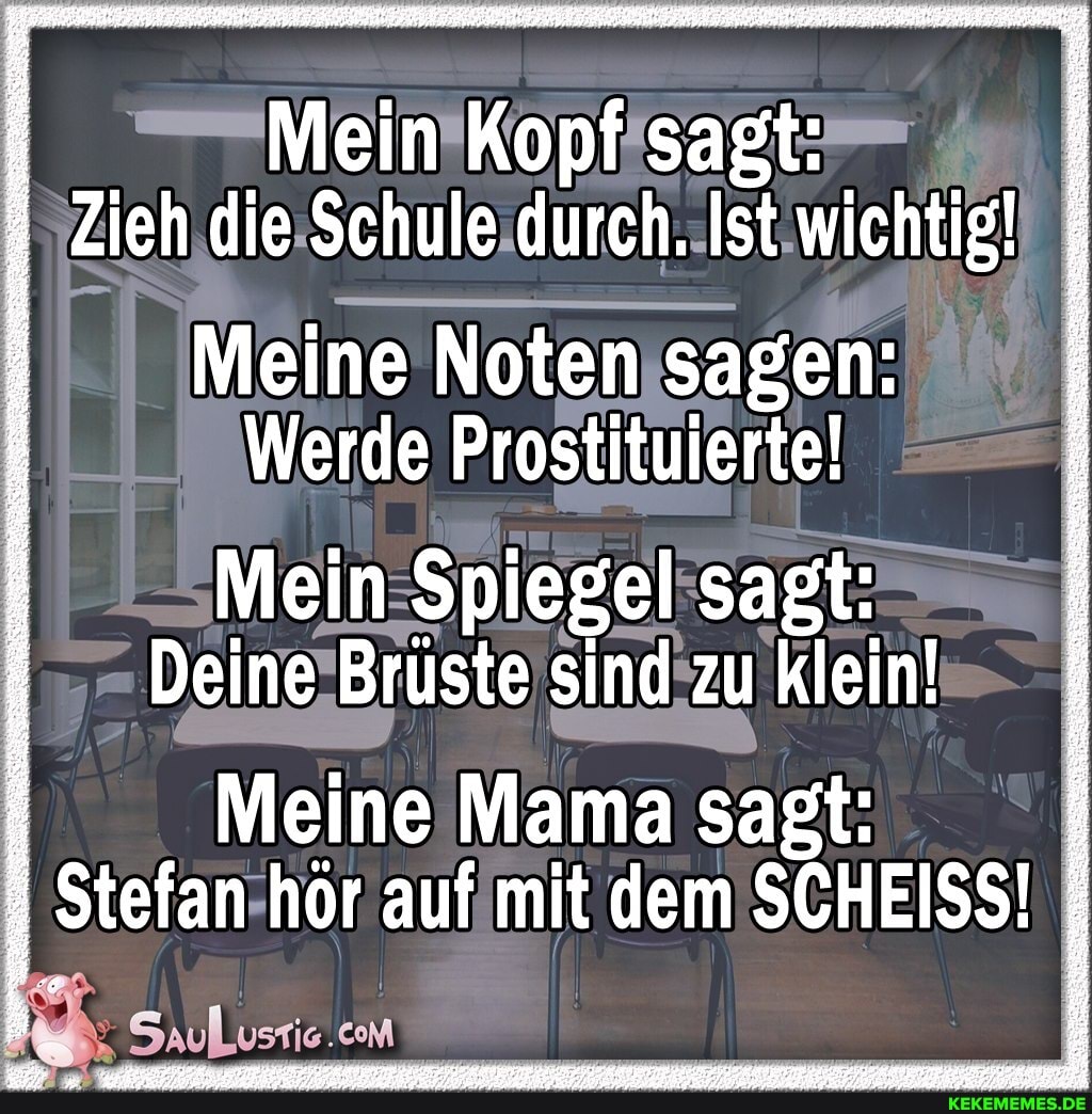 Mein Kopf sagt:
Zieh die Schule durch. Ist wichtig!
Meine Noten sagen:
Werde Prostituierte!
Mein Spiegel sagt:
Deine Brüste sind zu klein!
I Meine Mama sagt:
Stefan hör auf mit dem SCHEISS!