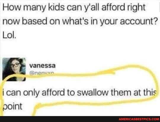 How many kids can y'all afford right now based on what's in your account?
Lol.
vanessa
can only afford to swallow them at this point