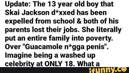 Update: The 13 year old boy that
Skai Jackson d*xxed has been expelled from school & both of his parents lost their jobs. She literally put an entire family into poverty.
Over "Guacamole n*gga penis".
Imagine being a washed up
